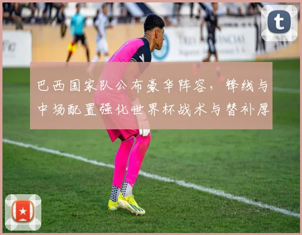 巴西国家队公布豪华阵容，锋线与中场配置强化世界杯战术与替补厚度