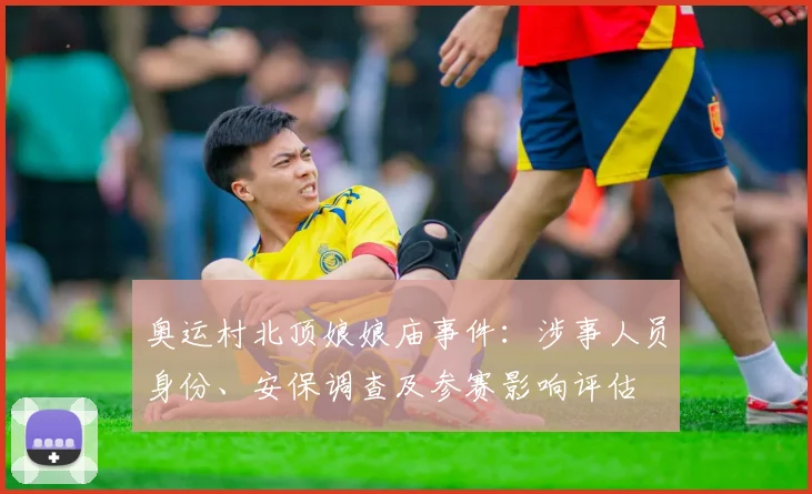 奥运村北顶娘娘庙事件:涉事人员身份、安保调查及参赛影响评估