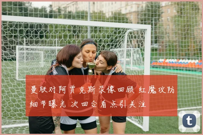 曼联对阿贾克斯录像回顾 红魔攻防细节曝光 次回合看点引关注