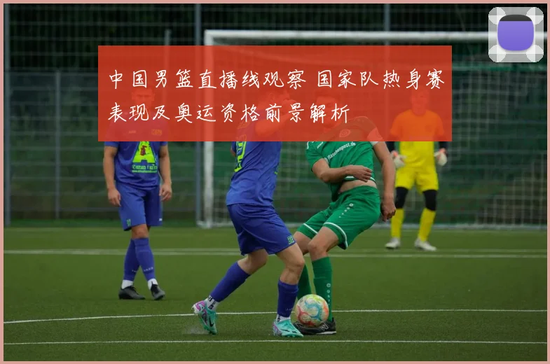 中国男篮直播线观察 国家队热身赛表现及奥运资格前景解析