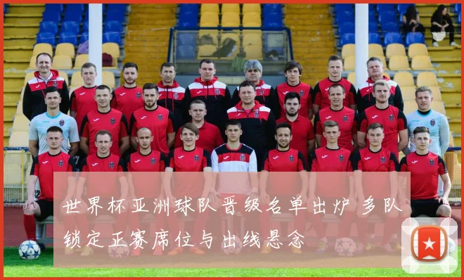 世界杯亚洲球队晋级名单出炉 多队锁定正赛席位与出线悬念