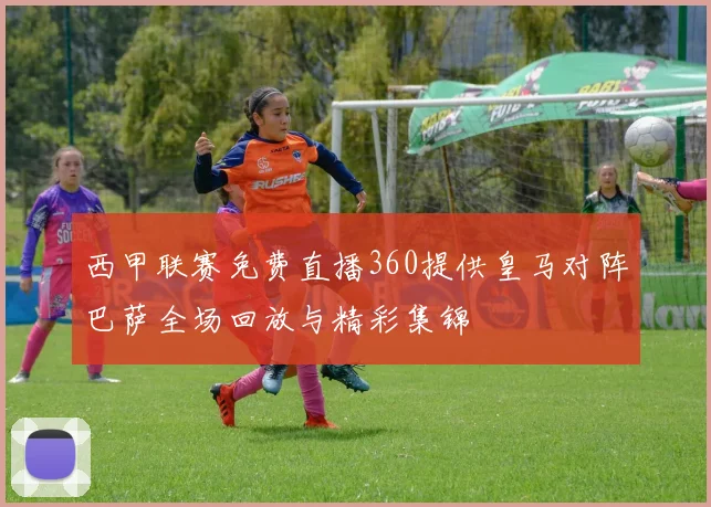 西甲联赛免费直播360提供皇马对阵巴萨全场回放与精彩集锦