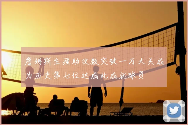 詹姆斯生涯助攻数突破一万大关成为历史第七位达成此成就球员