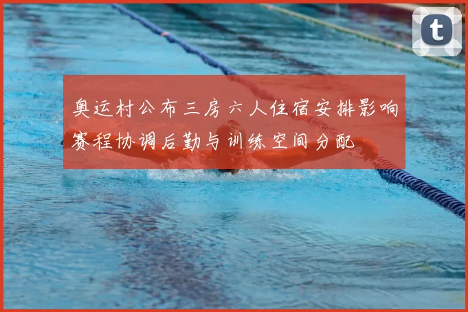 奥运村公布三房六人住宿安排影响赛程协调后勤与训练空间分配