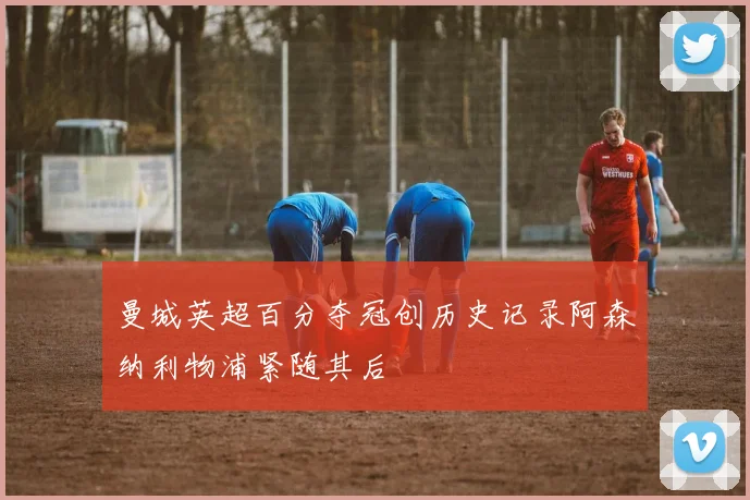 曼城英超百分夺冠创历史记录阿森纳利物浦紧随其后