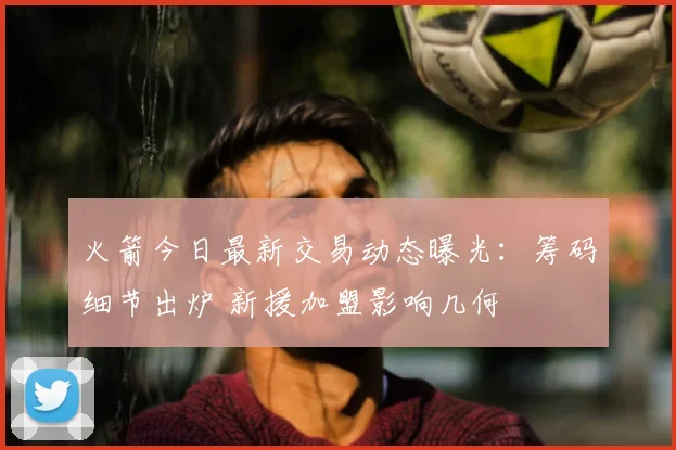 火箭今日最新交易动态曝光:筹码细节出炉 新援加盟影响几何