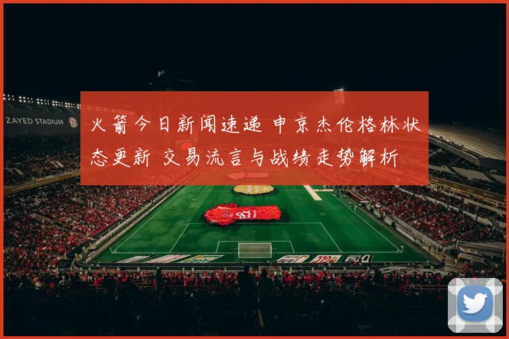 火箭今日新闻速递 申京杰伦格林状态更新 交易流言与战绩走势解析