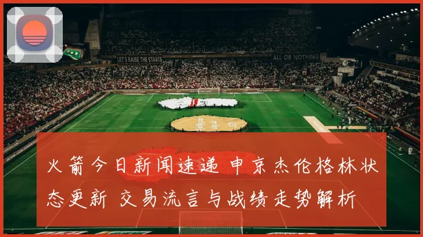 火箭今日新闻速递 申京杰伦格林状态更新 交易流言与战绩走势解析