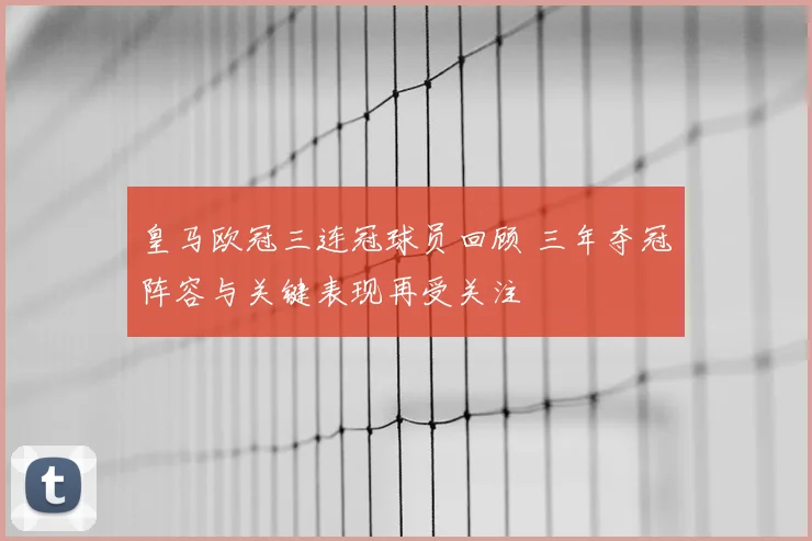 皇马欧冠三连冠球员回顾 三年夺冠阵容与关键表现再受关注