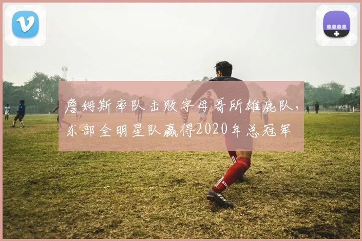 詹姆斯率队击败字母哥所雄鹿队,东部全明星队赢得2020年总冠军