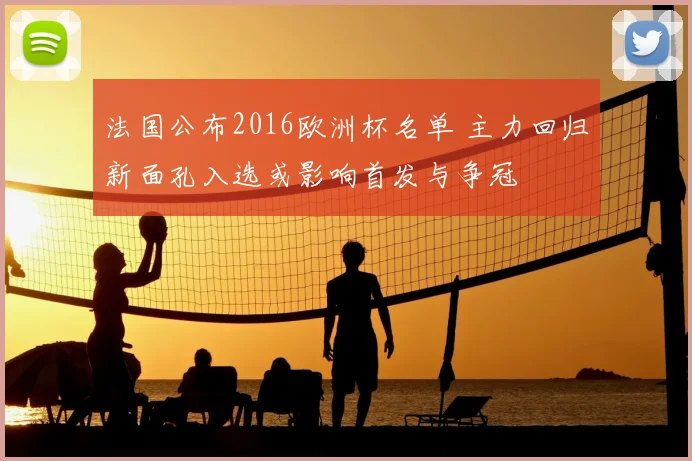 法国公布2016欧洲杯名单 主力回归新面孔入选或影响首发与争冠