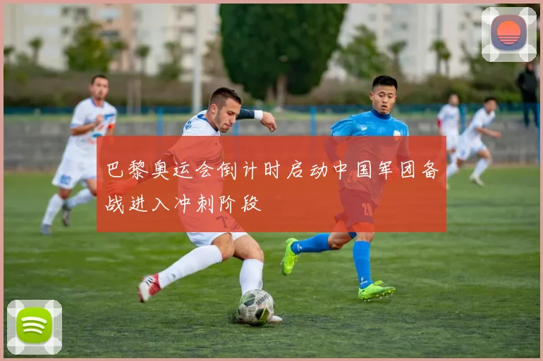 巴黎奥运会倒计时启动中国军团备战进入冲刺阶段