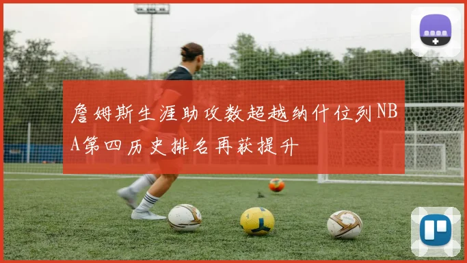 詹姆斯生涯助攻数超越纳什位列NBA第四历史排名再获提升