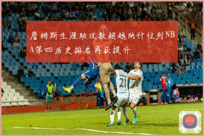 詹姆斯生涯助攻数超越纳什位列NBA第四历史排名再获提升