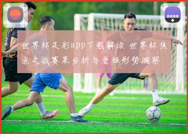 世界杯足彩app下载解读 世界杯焦点之战赛果分析与晋级形势洞察