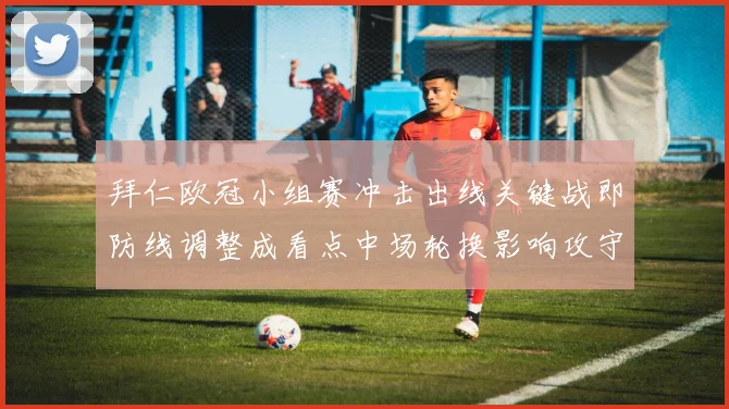 拜仁欧冠小组赛冲击出线关键战即防线调整成看点中场轮换影响攻守节奏