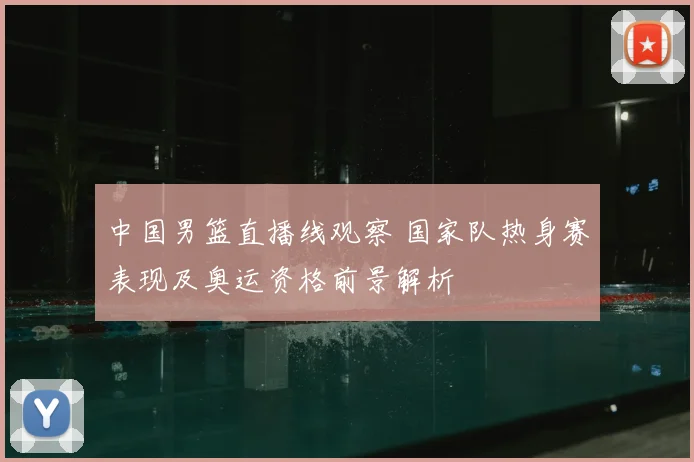 中国男篮直播线观察 国家队热身赛表现及奥运资格前景解析
