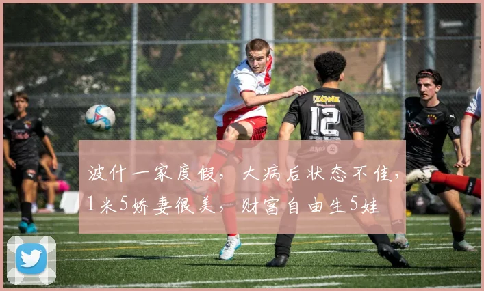 波什一家度假,大病后状态不佳,1米5娇妻很美,财富自由生5娃