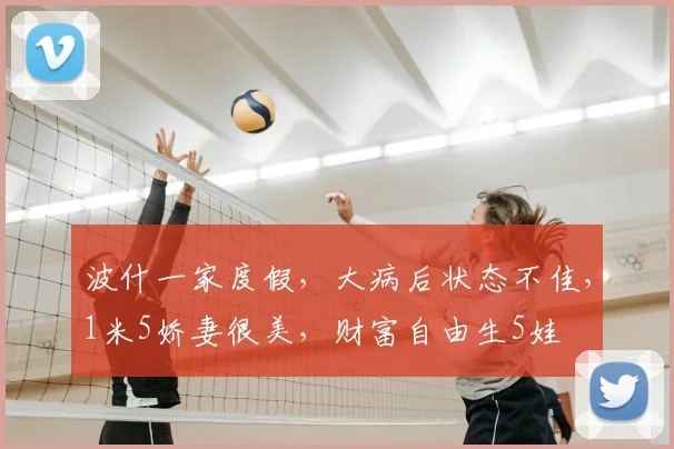 波什一家度假,大病后状态不佳,1米5娇妻很美,财富自由生5娃
