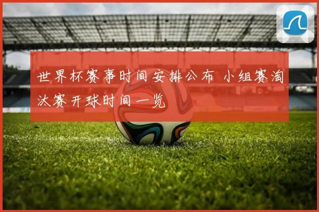 世界杯赛事时间安排公布 小组赛淘汰赛开球时间一览