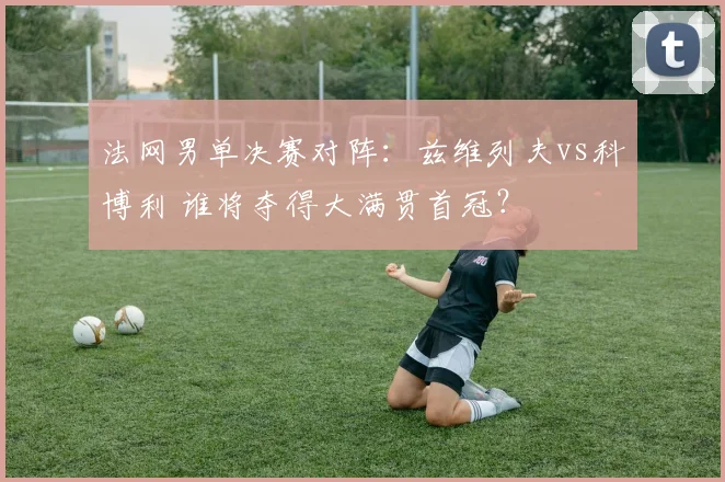 法网男单决赛对阵:兹维列夫vs科博利 谁将夺得大满贯首冠?