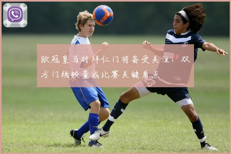 欧冠皇马对拜仁门将备受关注,双方门线较量成比赛关键看点