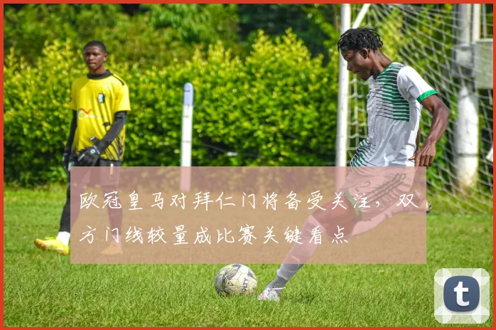 欧冠皇马对拜仁门将备受关注,双方门线较量成比赛关键看点